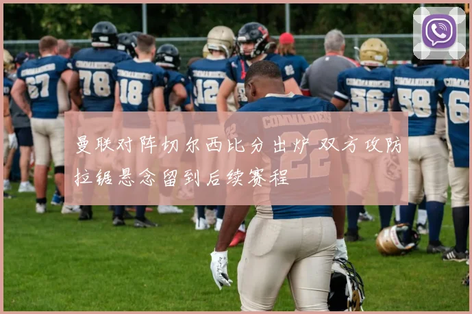 曼联对阵切尔西比分出炉 双方攻防拉锯悬念留到后续赛程