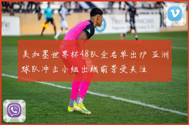 美加墨世界杯48队全名单出炉 亚洲球队冲击小组出线前景受关注
