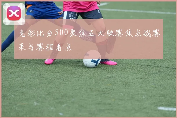 竞彩比分500聚焦五大联赛焦点战赛果与赛程看点
