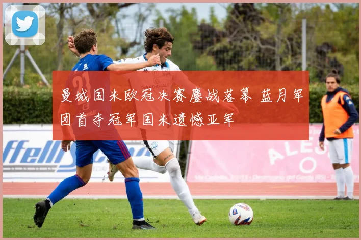 曼城国米欧冠决赛鏖战落幕 蓝月军团首夺冠军国米遗憾亚军