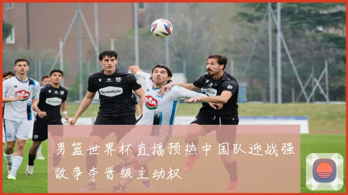 男篮世界杯直播预热中国队迎战强敌争夺晋级主动权