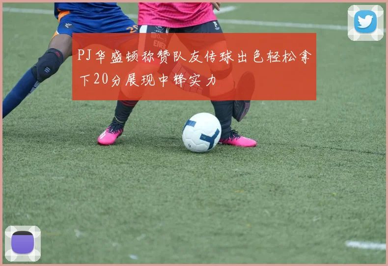 PJ华盛顿称赞队友传球出色轻松拿下20分展现中锋实力