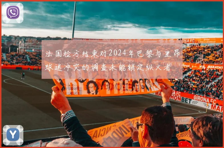 法国检方结束对2024年巴黎与里昂球迷冲突的调查未能锁定纵火者