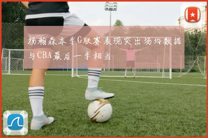 杨瀚森本季G联赛表现突出场均数据与CBA最后一季相当