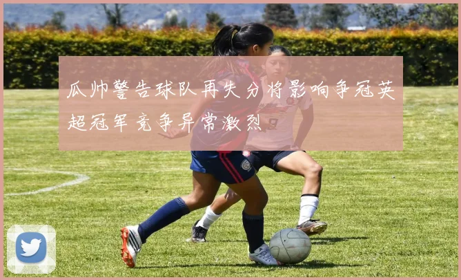 瓜帅警告球队再失分将影响争冠英超冠军竞争异常激烈