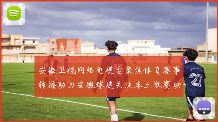 安徽卫视网络电视台聚焦体育赛事转播助力安徽球迷关注本土联赛动态