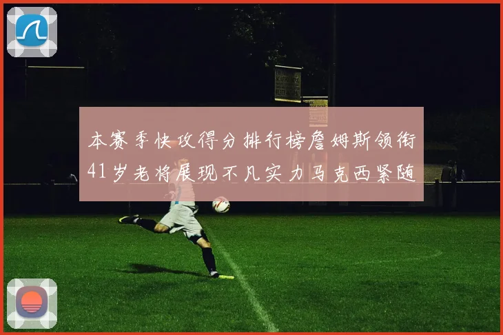 本赛季快攻得分排行榜詹姆斯领衔41岁老将展现不凡实力马克西紧随其后