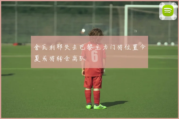 舍瓦利耶失去巴黎主力门将位置今夏或将转会离队
