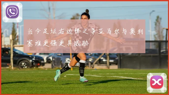 当今足坛右边锋之争亚马尔与奥利塞谁更强更具威胁