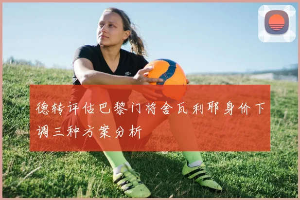 德转评估巴黎门将舍瓦利耶身价下调三种方案分析