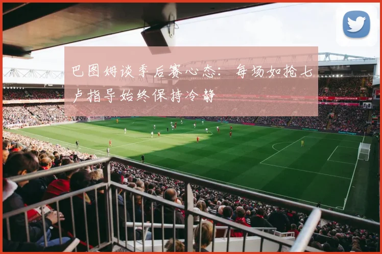 巴图姆谈季后赛心态：每场如抢七卢指导始终保持冷静