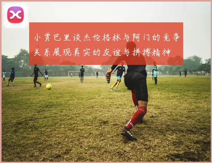 小贾巴里谈杰伦格林与阿门的竞争关系展现真实的友谊与拼搏精神