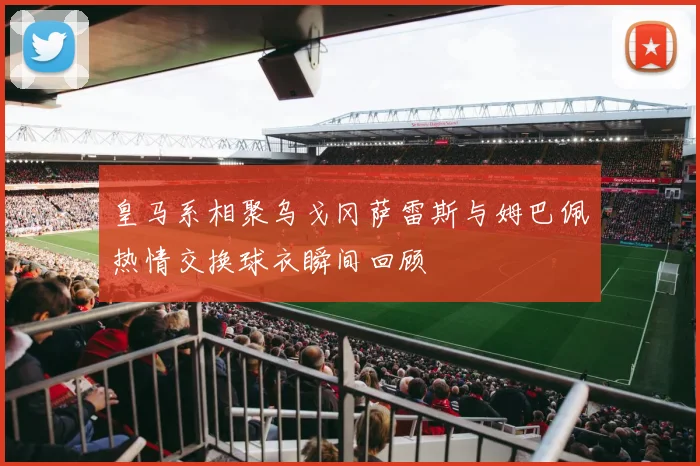 皇马系相聚乌戈冈萨雷斯与姆巴佩热情交换球衣瞬间回顾