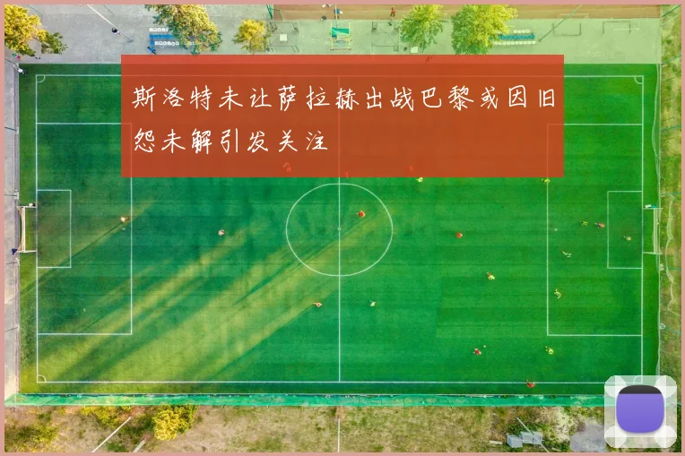 斯洛特未让萨拉赫出战巴黎或因旧怨未解引发关注