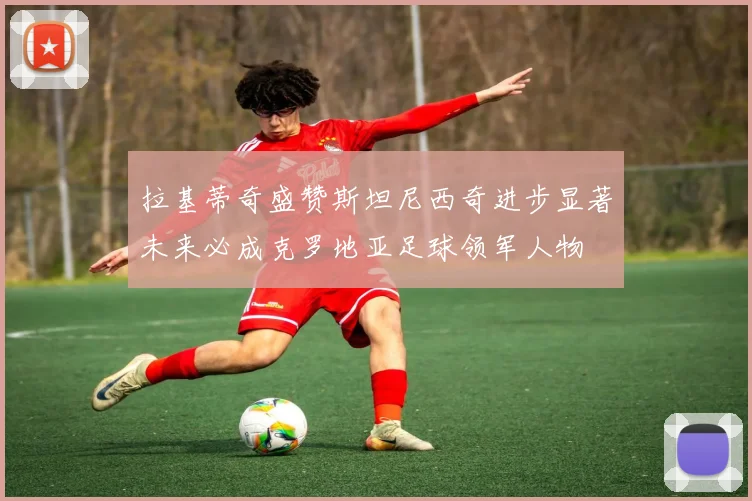 拉基蒂奇盛赞斯坦尼西奇进步显著未来必成克罗地亚足球领军人物