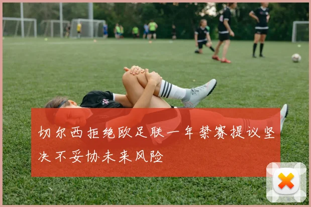 切尔西拒绝欧足联一年禁赛提议坚决不妥协未来风险